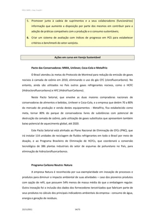 PPCS_PARTE_I_Final_21nov2011




      5. Promover junto à cadeia de suprimentos e a seus colaboradores (funcionários)
            informação que aumente a disposição por parte dos mesmos em contribuir para a
            adoção de práticas compatíveis com a produção e o consumo sustentáveis;

      6. Criar um sistema de avaliação com índices de progresso em PCS para estabelecer
            critérios e benchmark do setor varejista.




                                Ações em curso em Varejo Sustentável


            Pacto das Conservadoras: MMA, Unilever, Coca-Cola e Metalfrio

            O Brasil atendeu às metas do Protocolo de Montreal para redução da emissão de gases
nocivos à camada de ozônio em 2010, eliminando o uso do gás CFC (clorofluorcarbono). No
entanto, ainda são utilizados no País outros gases refrigerantes nocivos, como o HCFC
(Hidroclorofluorcarbono) e HFC (HidroFluorCarbono).

            Neste Pacto Setorial, que envolve as duas maiores compradoras nacionais de
conservadoras de alimentos e bebidas, Unilever e Coca-Cola, e a empresa que detém 70 a 80%
do mercado de produção e venda destes equipamentos - Metalfrio, fica estabelecido como
meta, tornar 80% do parque de conservadoras livres de substâncias com potencial de
destruição da camada de ozônio, pela utilização de gases substitutos que apresentem também
baixo potencial de aquecimento global, até 2020.

            Este Pacto Setorial está alinhado ao Plano Nacional de Eliminação de CFCs (PNC), que
irá instalar 114 unidades de reciclagem de fluídos refrigerantes em todo o Brasil por meio de
doação, e ao Programa Brasileiro de Eliminação de HCFCs, que coordenará a conversão
tecnológica de 386 plantas industriais do setor de espumas de poliuretano no País, para
eliminação de hidroclorofluorcarbonos.



            Programa Carbono Neutro: Natura

            A empresa Natura é reconhecida por sua exemplaridade em inovação de processos e
produtos para diminuir o impacto ambiental de suas atividades – caso dos pioneiros produtos
com opção de refil, que possuem 54% menos de massa média do que a embalagem regular.
Outra inovação foi a inclusão dos dados dos fornecedores terceirizados que fabricam parte de
seus produtos no cálculo dos principais indicadores ambientais da empresa - consumo de água,
energia e geração de resíduos.


22/11/2011                                        54/73
 