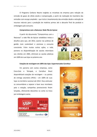 PPCS_PARTE_I_Final_21nov2011




            O Programa Carbono Neutro engloba as iniciativas da empresa para redução da
emissão de gases de efeito estufa e compensação, a partir da realização de inventário das
emissões com escopo ampliado – que inclui o levantamento das emissões desde a extração de
recursos naturais para a produção de matérias primas até o descarte final do produto e
embalagens pós-consumo.

            Compromisso com a Natureza: Rede Pão de Açúcar

            A partir do documento “Compromisso com a
Natureza” a rede Pão de Açúcar estabelece metas e
desafios para que, até 2012, avance nas práticas de
gestão mais sustentável e promova o consumo
consciente. Entre muitas outras ações, a rede,
pioneira na disponibilização de sacolas retornáveis
aos clientes em 2005, eliminará as sacolas plásticas
em 100% de suas lojas no próximo ano.


            Estações de reciclagem em 100% das lojas: Supermercados Carrefour

            Em parceria com outras empresas, como
Coca-Cola            e         Tetrapak,   o   Carrefour     Brasil
disponibilizará estações de reciclagem – ou pontos
de entrega voluntária (PEVs) – em 100% de suas
lojas no território nacional até 2012. Para estimular
os consumidores a separar e levar seus recicláveis
para a estação, campanhas promocionais foram
lançadas, oferecendo descontos na conta na troca
por embalagens vazias.




22/11/2011                                                 55/73
 
