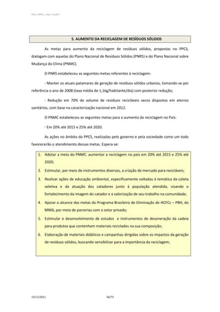 PPCS_PARTE_I_Final_21nov2011




                               5. AUMENTO DA RECICLAGEM DE RESÍDUOS SÓLIDOS

            As metas para aumento da reciclagem de resíduos sólidos, propostas no PPCS,
dialogam com aquelas do Plano Nacional de Resíduos Sólidos (PNRS) e do Plano Nacional sobre
Mudança do Clima (PNMC).

            O PNRS estabeleceu as seguintes metas referentes à reciclagem:

            - Manter os atuais patamares de geração de resíduos sólidos urbanos, tomando-se por
referência o ano de 2008 (taxa média de 1,1kg/habitante/dia) com posterior redução;

            - Redução em 70% do volume de resíduos recicláveis secos dispostos em aterros
sanitários, com base na caracterização nacional em 2012.

            O PNMC estabeleceu as seguintes metas para o aumento da reciclagem no País:

            - Em 20% até 2015 e 25% até 2020.

            As ações no âmbito do PPCS, realizadas pelo governo e pela sociedade como um todo
favorecerão o atendimento dessas metas. Espera-se:

      1. Adotar a meta do PNMC: aumentar a reciclagem no país em 20% até 2015 e 25% até
            2020;

      2. Estimular, por meio de instrumentos diversos, a criação de mercado para recicláveis;

      3. Realizar ações de educação ambiental, especificamente voltadas à temática da coleta
            seletiva e da atuação dos catadores junto à população atendida, visando o
            fortalecimento da imagem do catador e a valorização de seu trabalho na comunidade;

      4. Apoiar o alcance das metas do Programa Brasileiro de Eliminação de HCFCs – PBH, do
            MMA, por meio de parcerias com o setor privado;

      5. Estimular o desenvolvimento de estudos e instrumentos de desoneração da cadeia
            para produtos que contenham materiais reciclados na sua composição;

      6. Elaboração de materiais didáticos e campanhas dirigidas sobre os impactos da geração
            de resíduos sólidos, buscando sensibilizar para a importância da reciclagem;




22/11/2011                                       56/73
 