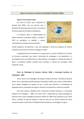 PPCS_PARTE_I_Final_21nov2011




                     Ações em curso para o aumento da Reciclagem de Resíduos Sólidos



            Separe o lixo e acerte na lata
            Em junho de 2011, outra campanha foi
lançada pelo MMA, esta em parceria com o
Ministério do Desenvolvimento Social e a Secretaria
de Comunicação da Presidência da República.

            A campanha apoia a implementação da
Política Nacional de Resíduos Sólidos e também o
PPCS ao sensibilizar os cidadãos a separar
corretamente os resíduos secos (reciclável) e

úmidos (orgânicos, de banheiro), o que trará dignidade e renda aos catadores de material
reciclável e aumentará os níveis de reciclagem no Brasil.

            O engajamento dos consumidores é essencial para o sucesso da PNRS, pois é através
do consumo sustentável, que prevê a diminuição de embalagens e do desperdício e a
participação social, que viabilizaremos a coleta seletiva, a reciclagem e a redução dos lixões no
Brasil. A campanha também contribui para incentivar a indústria de reciclagem ainda
incipiente no país.



            Pacto da Simbologia do Descarte Seletivo: MMA e Associação Brasileira de
Embalagens - ABRE

            Hoje é comum nas embalagens de qualquer produto encontrar o símbolo do descarte
de lixo. Com a aprovação da Política Nacional de Resíduos Sólidos, que institui a coleta seletiva
como sistema obrigatório de gestão do lixo, é ainda mais premente a sensibilização da
população sobre a importância de separar e descartar corretamente os materiais recicláveis.

            Este Pacto Setorial, celebrado entre o Ministério do Meio Ambiente e a Associação
Brasileira de Embalagens – ABRE, tem como meta a substituição da antiga simbologia de
descarte comum pela simbologia do descarte seletivo em 1000 novos produtos ao ano. Desta
forma, a difusão do descarte seletivo se dará por meio de um veículo presente de forma
massiva em todos os domicílios e estabelecimentos brasileiros: as embalagens em geral.




22/11/2011                                        57/73
 