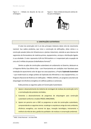 PPCS_PARTE_I_Final_21nov2011




Figura 2. – Símbolo de descarte de lixo em                 Figura 3. – Novo símbolo de descarte seletivo de
embalagens                                                 lixo para embalagens




                                           6. CONSTRUÇÕES SUSTENTÁVEIS

            O setor da construção civil é um dos principais indutores deste ciclo de crescimento
nacional. Sua cadeia produtiva, que inclui a construção de edificações, obras viárias e a
construção pesada (obras de infraestrutura e plantas industriais), estende-se para dezenas de
segmentos de fornecedores de matérias-primas, equipamentos, serviços e distribuição ligados
à sua atividade. O setor representa 4,4% do PIB brasileiro e é responsável pela ocupação de
cerca de 2 milhões de pessoas (trabalhadores formais)21.

            Dentre as ações de construções sustentáveis em andamento no Governo, destacam-se
o Programa Minha Casa Minha Vida – com financiamento em condições mais favoráveis para
instalação de aquecimento solar de água nas casas populares, o Projeto Esplanada Sustentável
– que modernizará os antigos prédios da Esplanada dos Ministérios e seus equipamentos, e o
Programa Nacional de Eficiência em Edificações – PROCEL EDIFICA, um programa voluntário de
etiquetagem de eficiência energética em edifícios públicos e comerciais.

            Estão previstas as seguintes ações em Construções Sustentáveis:

       1. Apoiar o desenvolvimento da indústria de reciclagem de resíduos da construção civil e
            a normatização dos produtos reciclados;

       2. Fomentar o desenvolvimento de programas de etiquetagem para construção
            sustentável conforme o modelo PROCEL MME/MMA;

       3. Apoiar em parceria com a CBIC os programas no setor de construções sustentáveis,
            compreendendo os seguintes temas: ecodesign e arquitetura amiga do meio ambiente;
            eficiência energética, uso racional da água, inovação tecnológica, treinamento e
            melhoria da mão de obra, gestão da qualidade e de resíduos e conservação ambiental;


21
     IBGE, Contas Nacionais – ano base 2009.



22/11/2011                                         58/73
 