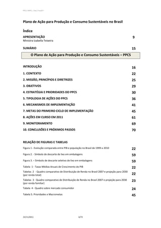 PPCS_PARTE_I_Final_21nov2011




Plano de Ação para Produção e Consumo Sustentáveis no Brasil

Índice
APRESENTAÇÃO                                                                                  9
Ministra Izabella Teixeira

SUMÁRIO                                                                                       15
          O Plano de Ação para Produção e Consumo Sustentáveis – PPCS


INTRODUÇÃO                                                                                    16
1. CONTEXTO                                                                                   22
2. MISSÃO, PRINCÍPIOS E DIRETRIZES                                                            25
3. OBJETIVOS                                                                                  29
4. ESTRATÉGIA E PRIORIDADES DO PPCS                                                           30
5. TIPOLOGIA DE AÇÕES DO PPCS                                                                 36
6. MECANISMOS DE IMPLEMENTAÇÃO                                                                41
7. METAS DO PRIMEIRO CICLO DE IMPLEMENTAÇÃO                                                   45
8. AÇÕES EM CURSO EM 2011                                                                     61
9. MONITORAMENTO                                                                              69
10. CONCLUSÕES E PRÓXIMOS PASSOS                                                              70


RELAÇÃO DE FIGURAS E TABELAS
Figura 1 - Evolução comparada entre PIB e população no Brasil de 1999 a 2010                  22
Figura 2. - Símbolo de descarte de lixo em embalagens                                         59
Figura 3. – Símbolo de descarte seletivo de lixo em embalagens                                59
Tabela 1 - Taxas Médias Anuais de Crescimento do PIB                                          22
Tabelas 2 - Quadro comparativo de Distribuição de Renda no Brasil 2007 e projeção para 2030
(por renda total)                                                                             22
Tabelas 3 - Quadro comparativo de Distribuição de Renda no Brasil 2007 e projeção para 2030   23
(por renda familiar)
Tabela 4 - Quadro sobre mercado consumidor                                                    24
Tabela 5. Prioridades e Macrometas                                                            45




22/11/2011                                       6/73
 