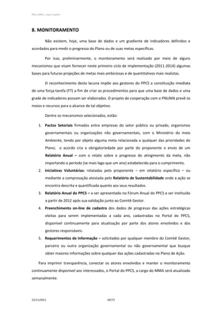 PPCS_PARTE_I_Final_21nov2011




8. MONITORAMENTO

            Não existem, hoje, uma base de dados e um gradiente de indicadores definidos e
acordados para medir o progresso do Plano ou de suas metas específicas.

            Por isso, preliminarmente, o monitoramento será realizado por meio de alguns
mecanismos que visam fornecer neste primeiro ciclo de implementação (2011-2014) algumas
bases para futuras projeções de metas mais ambiciosas e de quantitativos mais realistas.

            O reconhecimento desta lacuna impõe aos gestores do PPCS a constituição imediata
de uma força-tarefa (FT) a fim de criar os procedimentos para que uma base de dados e uma
grade de indicadores possam ser elaborados. O projeto de cooperação com o PNUMA prevê os
meios e recursos para o alcance de tal objetivo.

            Dentre os mecanismos selecionados, estão:

      1. Pactos Setoriais firmados entre empresas do setor público ou privado, organismos
             governamentais ou organizações não governamentais, com o Ministério do meio
             Ambiente, tendo por objeto alguma meta relacionada a qualquer das prioridades do
             Plano; o acordo cria a obrigatoriedade por parte do proponente o envio de um
             Relatório Anual – com o relato sobre o progresso do atingimento da meta, não
             importando o período (se mais lago que um ano) estabelecido para o cumprimento.
      2. Iniciativas Voluntárias: relatadas pelo proponente – em relatório específico – ou
             mediante a comprovação atestada pelo Relatório de Sustentabilidade onde a ação se
             encontra descrita e quantificada quanto aos seus resultados.
      3. Relatório Anual do PPCS – a ser apresentado no Fórum Anual do PPCS a ser instituído
             a partir de 2012 após sua validação junto ao Comitê Gestor.
      4. Preenchimento on-line de cadastro dos dados de progresso das ações estratégicas
             eleitas para serem implementadas a cada ano, cadastradas no Portal do PPCS,
             disponível continuamente para atualização por parte dos atores envolvidos e dos
             gestores responsáveis.
      5. Requerimentos de Informação – solicitados por qualquer membro do Comitê Gestor,
             parceiro ou outra organização governamental ou não governamental que busque
             obter maiores informações sobre qualquer das ações cadastradas no Plano de Ação.

      Para imprimir transparência, conectar os atores envolvidos e manter o monitoramento
continuamente disponível aos interessados, o Portal do PPCS, a cargo do MMA será atualizado
semanalmente.




22/11/2011                                       69/73
 