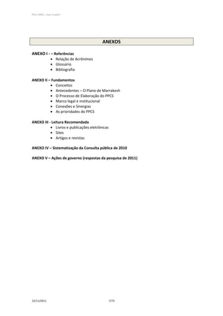 PPCS_PARTE_I_Final_21nov2011




                                              ANEXOS

ANEXO I - – Referências
                       Relação de Acrônimos
                       Glossário
                       Bibliografia

ANEXO II – Fundamentos
             Conceitos
             Antecedentes – O Plano de Marrakesh
             O Processo de Elaboração do PPCS
             Marco legal e institucional
             Conexões e Sinergias
             As prioridades do PPCS

ANEXO III - Leitura Recomendada
              Livros e publicações eletrônicas
              Sites
              Artigos e revistas

ANEXO IV – Sistematização da Consulta pública de 2010

ANEXO V – Ações de governo (respostas da pesquisa de 2011)




22/11/2011                                       7/73
 