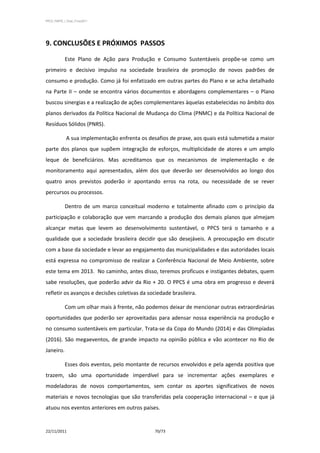 PPCS_PARTE_I_Final_21nov2011




9. CONCLUSÕES E PRÓXIMOS PASSOS

            Este Plano de Ação para Produção e Consumo Sustentáveis propõe-se como um
primeiro e decisivo impulso na sociedade brasileira de promoção de novos padrões de
consumo e produção. Como já foi enfatizado em outras partes do Plano e se acha detalhado
na Parte II – onde se encontra vários documentos e abordagens complementares – o Plano
buscou sinergias e a realização de ações complementares àquelas estabelecidas no âmbito dos
planos derivados da Política Nacional de Mudança do Clima (PNMC) e da Política Nacional de
Resíduos Sólidos (PNRS).

             A sua implementação enfrenta os desafios de praxe, aos quais está submetida a maior
parte dos planos que supõem integração de esforços, multiplicidade de atores e um amplo
leque de beneficiários. Mas acreditamos que os mecanismos de implementação e de
monitoramento aqui apresentados, além dos que deverão ser desenvolvidos ao longo dos
quatro anos previstos poderão ir apontando erros na rota, ou necessidade de se rever
percursos ou processos.

            Dentro de um marco conceitual moderno e totalmente afinado com o princípio da
participação e colaboração que vem marcando a produção dos demais planos que almejam
alcançar metas que levem ao desenvolvimento sustentável, o PPCS terá o tamanho e a
qualidade que a sociedade brasileira decidir que são desejáveis. A preocupação em discutir
com a base da sociedade e levar ao engajamento das municipalidades e das autoridades locais
está expressa no compromisso de realizar a Conferência Nacional de Meio Ambiente, sobre
este tema em 2013. No caminho, antes disso, teremos profícuos e instigantes debates, quem
sabe resoluções, que poderão advir da Rio + 20. O PPCS é uma obra em progresso e deverá
refletir os avanços e decisões coletivas da sociedade brasileira.

            Com um olhar mais à frente, não podemos deixar de mencionar outras extraordinárias
oportunidades que poderão ser aproveitadas para adensar nossa experiência na produção e
no consumo sustentáveis em particular. Trata-se da Copa do Mundo (2014) e das Olimpíadas
(2016). São megaeventos, de grande impacto na opinião pública e vão acontecer no Rio de
Janeiro.

            Esses dois eventos, pelo montante de recursos envolvidos e pela agenda positiva que
trazem, são uma oportunidade imperdível para se incrementar ações exemplares e
modeladoras de novos comportamentos, sem contar os aportes significativos de novos
materiais e novos tecnologias que são transferidas pela cooperação internacional – e que já
atuou nos eventos anteriores em outros países.


22/11/2011                                      70/73
 