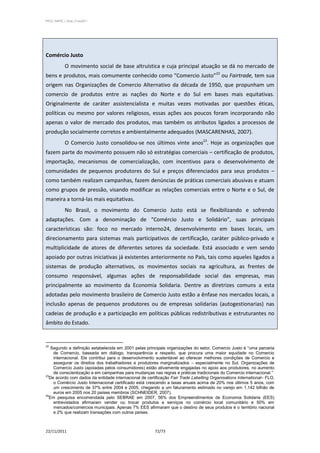 PPCS_PARTE_I_Final_21nov2011




Comércio Justo
            O movimento social de base altruística e cuja principal atuação se dá no mercado de
bens e produtos, mais comumente conhecido como “Comercio Justo”22 ou Fairtrade, tem sua
origem nas Organizações de Comercio Alternativo da década de 1950, que propunham um
comercio de produtos entre as nações do Norte e do Sul em bases mais equitativas.
Originalmente de caráter assistencialista e muitas vezes motivadas por questões éticas,
políticas ou mesmo por valores religiosos, essas ações aos poucos foram incorporando não
apenas o valor de mercado dos produtos, mas também os atributos ligados a processos de
produção socialmente corretos e ambientalmente adequados (MASCARENHAS, 2007).
            O Comercio Justo consolidou-se nos últimos vinte anos23. Hoje as organizações que
fazem parte do movimento possuem não só estratégias comerciais – certificação de produtos,
importação, mecanismos de comercialização, com incentivos para o desenvolvimento de
comunidades de pequenos produtores do Sul e preços diferenciados para seus produtos –
como também realizam campanhas, fazem denúncias de práticas comerciais abusivas e atuam
como grupos de pressão, visando modificar as relações comerciais entre o Norte e o Sul, de
maneira a torná-las mais equitativas.
            No Brasil, o movimento do Comercio Justo está se flexibilizando e sofrendo
adaptações. Com a denominação de “Comércio Justo e Solidário”, suas principais
características são: foco no mercado interno24, desenvolvimento em bases locais, um
direcionamento para sistemas mais participativos de certificação, caráter público-privado e
multiplicidade de atores de diferentes setores da sociedade. Está associado e vem sendo
apoiado por outras iniciativas já existentes anteriormente no País, tais como aqueles ligados a
sistemas de produção alternativos, os movimentos sociais na agricultura, as frentes de
consumo responsável, algumas ações de responsabilidade social das empresas, mas
principalmente ao movimento da Economia Solidaria. Dentre as diretrizes comuns a esta
adotadas pelo movimento brasileiro de Comercio Justo estão a ênfase nos mercados locais, a
inclusão apenas de pequenos produtores ou de empresas solidarias (autogestionarias) nas
cadeias de produção e a participação em políticas públicas redistributivas e estruturantes no
âmbito do Estado.


22
   Segundo a definição estabelecida em 2001 pelas principais organizações do setor, Comercio Justo é “uma parceria
    de Comercio, baseada em diálogo, transparência e respeito, que procura uma maior equidade no Comercio
    internacional. Ele contribui para o desenvolvimento sustentável ao oferecer melhores condições de Comercio e
    assegurar os direitos dos trabalhadores e produtores marginalizados – especialmente no Sul. Organizações de
    Comercio Justo (apoiadas pelos consumidores) estão ativamente engajadas no apoio aos produtores, no aumento
    de conscientização e em campanhas para mudanças nas regras e práticas tradicionais do Comercio internacional.”
23
  De acordo com dados da entidade internacional de certificação Fair Trade Labelling Organisations International– FLO,
    o Comércio Justo Internacional certificado está crescendo a taxas anuais acima de 20% nos últimos 5 anos, com
    um crescimento de 37% entre 2004 e 2005, chegando a um faturamento estimado no varejo em 1,142 bilhão de
    euros em 2005 nos 20 países membros (SCHNEIDER, 2007).
24
  Em pesquisa encomendada pelo SEBRAE em 2007, 56% dos Empreendimentos de Economia Solidaria (EES)
    entrevistados afirmaram vender ou trocar produtos e serviços no comércio local comunitário e 50% em
    mercados/comércios municipais. Apenas 7% EES afirmaram que o destino de seus produtos é o território nacional
    e 2% que realizam transações com outros países.



22/11/2011                                              72/73
 