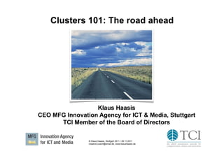 Clusters 101: The road ahead




           Source: http://www.thebridgemaker.com/wondering-about-the-road-ahead/




                  Klaus Haasis
CEO MFG Innovation Agency for ICT & Media, Stuttgart
      TCI Member of the Board of Directors

                                  © Klaus Haasis, Stuttgart 2011 / 29.11.2011
                                  creative.coach@email.de, www.klaushaasis.de
 