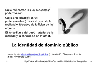 En la red somos lo que deseamos/
podemos ser.
Cada uno proyecta un yo
perfeccionable (…) sin el peso de la
realidad y liberados de la física de los
átomos.
El yo se libera del peso material de la
realidad y la conciencia en Internet.


        La identidad de dominio público
     Juan Varela: Identidad de dominio público (presentación Slideshare, Evento
     Blog, Noviembre 2006).
15                   http://www.slideshare.net/JuanVarela/identidad-de-dominio-pblico   15
 