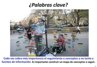 ¿Palabras	
  clave?	
  




  Cada	
  vez	
  cobra	
  más	
  importancia	
  el	
  seguimiento	
  a	
  conceptos	
  y	
  no	
  tanto	
  a	
  
fuentes	
  de	
  información.	
  Es	
  importante	
  construir	
  un	
  mapa	
  de	
  conceptos	
  a	
  seguir.	
  
                                                                                                                 16
 