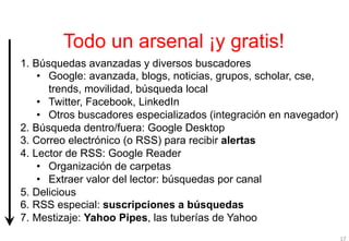 Todo un arsenal ¡y gratis!
1.  Búsquedas avanzadas y diversos buscadores
     •  Google: avanzada, blogs, noticias, grupos, scholar, cse,
        trends, movilidad, búsqueda local
     •  Twitter, Facebook, LinkedIn
     •  Otros buscadores especializados (integración en navegador)
2.  Búsqueda dentro/fuera: Google Desktop
3.  Correo electrónico (o RSS) para recibir alertas
4.  Lector de RSS: Google Reader
     •  Organización de carpetas
     •  Extraer valor del lector: búsquedas por canal
5.  Delicious
6.  RSS especial: suscripciones a búsquedas
7.  Mestizaje: Yahoo Pipes, las tuberías de Yahoo
                                                                     17
 