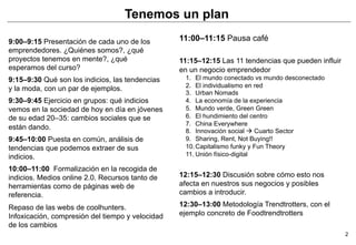 Tenemos un plan

9:00–9:15 Presentación de cada uno de los         11:00–11:15 Pausa café
emprendedores. ¿Quiénes somos?, ¿qué
proyectos tenemos en mente?, ¿qué                 11:15–12:15 Las 11 tendencias que pueden influir
esperamos del curso?                              en un negocio emprendedor
9:15–9:30 Qué son los indicios, las tendencias     1.  El mundo conectado vs mundo desconectado
                                                   2.  El individualismo en red
y la moda, con un par de ejemplos.
                                                   3.  Urban Nomads
9:30–9:45 Ejercicio en grupos: qué indicios        4.  La economía de la experiencia
vemos en la sociedad de hoy en día en jóvenes      5.  Mundo verde, Green Green
de su edad 20–35: cambios sociales que se          6.  El hundimiento del centro
                                                   7.  China Everywhere
están dando.                                       8.  Innovación social à Cuarto Sector
9:45–10:00 Puesta en común, análisis de            9.  Sharing, Rent, Not Buying!!
tendencias que podemos extraer de sus              10. Capitalismo funky y Fun Theory
indicios.                                          11. Unión físico-digital

10:00–11:00 Formalización en la recogida de
indicios. Medios online 2.0. Recursos tanto de    12:15–12:30 Discusión sobre cómo esto nos
herramientas como de páginas web de               afecta en nuestros sus negocios y posibles
referencia.                                       cambios a introducir.

Repaso de las webs de coolhunters.                12:30–13:00 Metodología Trendtrotters, con el
Infoxicación, compresión del tiempo y velocidad   ejemplo concreto de Foodtrendtrotters
de los cambios
                                                                                                     2
 