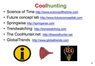 Coolhunting
•    Science of Time http://www.scienceofthetime.com
•    Future concept lab http://www.futureconceptlab.com
•    Springwise http://springwise.com
•    Trendwatching http://trendwatching.com
•    The CoolHunter.net http://thecoolhunter.net
•    GlobalTrends http://www.globaltrends.com




                                                          20
 
