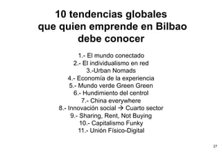 10 tendencias globales
que quien emprende en Bilbao
        debe conocer
            1.- El mundo conectado
         2.- El individualismo en red
                3.-Urban Nomads
       4.- Economía de la experiencia
        5.- Mundo verde Green Green
          6.- Hundimiento del centrol
             7.- China everywhere
   8.- Innovación social à Cuarto sector
        9.- Sharing, Rent, Not Buying
            10.- Capitalismo Funky
            11.- Unión Físico-Digital

                                            27
 