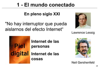 1 - El mundo conectado
         En pleno siglo XXI

"No hay interruptor que pueda
aislarnos del efecto Internet“
                                 Lawrence Lessig

            Internet de las
   Piel     personas
  digital   Internet de las
            cosas
                                 Neil Gershenfeld
                                                    28
 