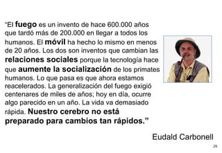 “El fuego es un invento de hace 600.000 años
que tardó más de 200.000 en llegar a todos los
humanos. El móvil ha hecho lo mismo en menos
de 20 años. Los dos son inventos que cambian las
relaciones sociales porque la tecnología hace
que aumente la socialización de los primates
humanos. Lo que pasa es que ahora estamos
reacelerados. La generalización del fuego exigió
centenares de miles de años; hoy en día, ocurre
algo parecido en un año. La vida va demasiado
rápida. Nuestro cerebro no está
preparado para cambios tan rápidos.”

                                             Eudald Carbonell
                                                            29
 
