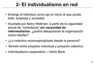 2- El individualismo en red
•  Emerge el individuo como eje en torno al que pivota
   todo: empresa y sociedad.
•  Acuñado por Barry Wellman, a partir de la capacidad
   actual de “conectarse” sin necesidad de
   intermediarios: ¿podría desaparecer la organización
   como interfaz?
•  ¿Lo colectivo reconceptualizado desde la persona?
•  Tensión entre proyecto individual y proyecto colectivo.
•  Individualismo cooperativo – Ulrich Beck


                                                             30
 