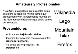 Amateurs y Profesionales
"Pro-Am", los amateurs profesionales están
aquí para quedarse al mismo tiempo que         Wikipedia    Charles Leadbeater
gradualmente van transformando muchas de               Leading authority on innovation and
                                               creativity. He is a researcher at the London

las realidades profesionales que ahora damos
                                                      Lego
                                                                          think tank Demos


por sentadas.

Prosumidores
                                               Mountain
•  Ya lo somos: tarjetas de crédito.
•  Tenemos herramientas como nunca antes:
                                                 bike
   ordenador personal.
•  Rol activo en “mi producto”, “mi
   experiencia”.
                                                 Firefox
                                                                                          33
 
