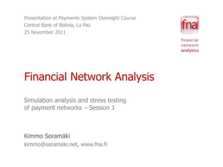 Presentation at Payments System Oversight Course
Central Bank of Bolivia, La Paz
25 November 2011




Financial Network Analysis
Simulation analysis and stress testing
of payment networks – Session 1



Kimmo Soramäki
kimmo@soramaki.net, www.fna.fi
 
