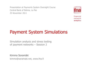Presentation at Payments System Oversight Course
Central Bank of Bolivia, La Paz
25 November 2011




Payment System Simulations
Simulation analysis and stress testing
of payment networks – Session 2



Kimmo Soramäki
kimmo@soramaki.net, www.fna.fi
 