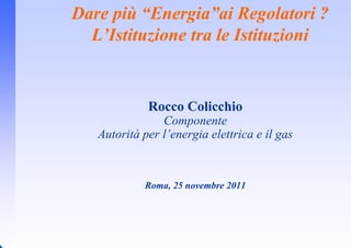 Dare più “Energia”ai Regolatori ?
  L’Istituzione tra le Istituzioni


             Rocco Colicchio
                Componente
   Autorità per l’energia elettrica e il gas



            Roma, 25 novembre 2011
 