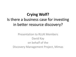 Crying Wolf?
Is there a business case for investing
    in better resource discovery?

       Presentation to RLUK Members
                  David Kay
              on behalf of the
   Discovery Management Project, Mimas
 