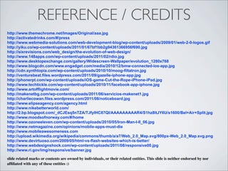 REFERENCE / CREDITS
http://www.themechrome.net/Images/Original/aaa.jpg
http://activatedrinks.com/#/press
http://www.webmedia-solutions.com/web-development-blog/wp-content/uploads/2009/01/web-2-0-logos.gif
http://yiku.co/wp-content/uploads/2011/01/67bf1bb2g94361366956f690.jpg
http://sixrevisions.com/web_design/the-evolution-of-web-design/
http://www.148apps.com/wp-content/uploads/2011/02/rdio.jpg
http://www.desktopexchange.com/gallery/Widescreen-Wallpaper/evolution_1280x768
http://www.blogcdn.com/www.engadget.com/media/2010/12/bmw-connected-ios-app.jpg
http://cdn.synthtopia.com/wp-content/uploads/2010/10/moog-filtatron.jpg
http://venturebeat.files.wordpress.com/2011/09/gazelle-iphone-app.jpg
http://phonerpt.com/wp-content/uploads/iOS-game-Cut-the-Rope-iPhone-iPad.jpg
http://www.techtickle.com/wp-content/uploads/2010/11/facebook-app-iphone.jpg
http://www.artofflightmovie.com/
http://makenetbg.com/wp-content/uploads/2011/06/servicios-makenet1.jpg
http://charliecowan.files.wordpress.com/2011/08/noticeboard.jpg
http://www.elipseagency.com/agency.html
http://www.nikebetterworld.com/
http://2.bp.blogspot.com/_dCJEsq5nTZA/TJfyIHC87QI/AAAAAAAAAR4/S1hz8ltJY6U/s1600/Bel+Air+Split.jpg
http://www.moodsofnorway.com/#/home
http://www.ozoneeleven.com/wp-content/uploads/2010/05/Iron-Man-I-II_06.jpg
http://www.netmagazine.com/opinions/mobile-apps-must-die
http://www.mobileawesomeness.com
http://upload.wikimedia.org/wikipedia/commons/thumb/a/a7/Web_2.0_Map.svg/800px-Web_2.0_Map.svg.png
http://www.devirtuoso.com/2009/05/html-vs-flash-websites-which-is-better/
http://www.webdesignshock.com/wp-content/uploads/2011/08/responsive00.jpg
http://www.ri.gov/img/responsive/banner.jpg

slide related marks or contents are owned by individuals, or their related entities. This slide is neither endorsed by nor
afﬁliated with any of these entities :)
 
