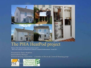 The PHA HeatPod project   Presented by Denys Stephens  Sustainability Manager  Penwith Housing Association – a member of Devon & Cornwall Housing group Winner of the National Home Improvement Council’s ‘ Best Local Authority and Registered Landlords Completed Modernisations’ Award 2011 Part of 