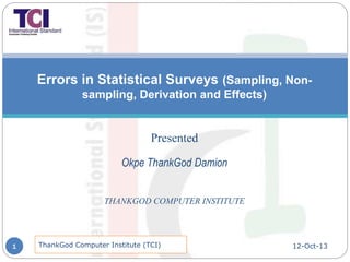 Errors in Statistical Surveys (Sampling, Non-
sampling, Derivation and Effects)
Presented
Okpe ThankGod Damion
THANKGOD COMPUTER INSTITUTE
12-Oct-13ThankGod Computer Institute (TCI)1
 