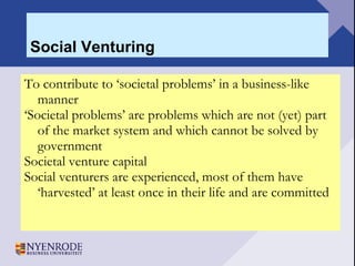 Social Venturing To contribute to ‘societal problems’ in a business-like manner ‘ Societal problems’ are problems which are not (yet) part of the market system and which cannot be solved by government  Societal venture capital Social venturers are experienced, most of them have ‘harvested’ at least once in their life and are committed 