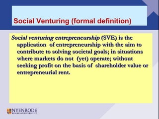 Social Venturing (formal definition) Social venturing entrepreneurship  (SVE) is the application  of entrepreneurship with the aim to contribute to solving societal goals; in situations where markets do not  (yet) operate; without seeking profit on the basis of  shareholder value or entrepreneurial rent. 