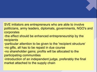SVE initiators are entrepreneurs who are able to involve politicians, army leaders, diplomats, governments, NGO's and corporates the effect should be enhanced entrepreneurship by the recipients particular attention to be given to the 'recipient structure‘ no gifts, all has to be repaid in due course no shareholder gains; profits will be allocated to the participating communities introduction of an independent judge, preferably the final market attached to the supply chain 