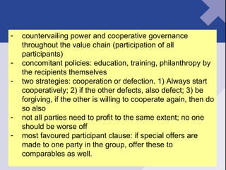 countervailing power and cooperative governance throughout the value chain (participation of all participants) concomitant policies: education, training, philanthropy by the recipients themselves two strategies: cooperation or defection. 1) Always start cooperatively; 2) if the other defects, also defect; 3) be forgiving, if the other is willing to cooperate again, then do so also not all parties need to profit to the same extent; no one should be worse off most favoured participant clause: if special offers are made to one party in the group, offer these to comparables as well. 