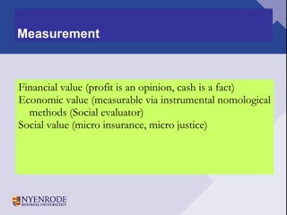 Measurement Financial value (profit is an opinion, cash is a fact) Economic value (measurable via instrumental nomological methods (Social evaluator) Social value (micro insurance, micro justice) 