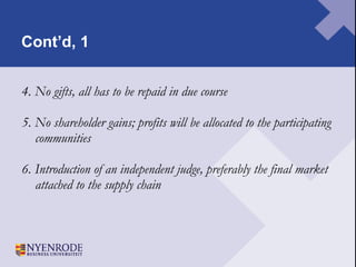 Cont’d, 1 4. No gifts, all has to be repaid in due course 5. No shareholder gains; profits will be allocated to the participating communities 6. Introduction of an independent judge, preferably the final market attached to the supply chain 