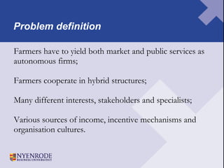 Problem definition Farmers have to yield both market and public services as  autonomous firms; Farmers cooperate in hybrid structures; Many different interests, stakeholders and specialists;  Various sources of income, incentive mechanisms and  organisation cultures.  