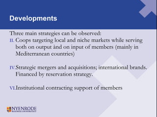 Developments Three main strategies can be observed: Coops targeting local and niche markets while serving both on output ànd on input of members (mainly in Mediterranean countries) Strategic mergers and acquisitions; international brands. Financed by reservation strategy.  Institutional contracting support of members 