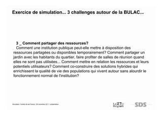 Exercice de simulation... 3 challenges autour de la BULAC...




   3 _ Comment partager des ressources?
   Comment une institution publique peut-elle mettre à disposition des
 ressources partagées ou disponibles temporairement? Comment partager un
 jardin avec les habitants du quartier, faire profiter de salles de réunion quand
 elles ne sont pas utilisées... Comment mettre en relation les ressources et leurs
 potentiels utilisateurs? Comment co-construire des solutions hybrides qui
 enrichissent la qualité de vie des populations qui vivent autour sans alourdir le
 fonctionnement normal de l'institution?




Simulation Transfo Ile-de-France / 28 novembre 2011 / présentation
 