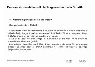 Exercice de simulation... 3 challenges autour de la BULAC...



     3 _ Comment partager des ressources?

     Cas particulier de la BULAC:

   L'architecte tenait très fortement à un jardin au coeur de la Bulac, ainsi que la
 ville de Paris. Ce jardin existe : traversant, il fait 700 m2 tout en longueur, longe
 la Bulac et permet de relier un quartier à un autre.
   Mais il n'a pas été bien conçu et aujourd'hui la direction de la Bulac ne
 souhaite pas l'ouvrir au public.
   Les raisons évoquées sont liées à des questions de sécurité, de manque
 d’accès sécurisé pour le grand publicrien ne vienne obstruer le passage
 (végétation, arbre, etc).



Simulation Transfo Ile-de-France / 28 novembre 2011 / présentation
 