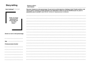 Story-telling                                       Donner un titre à
                                                      votre histoire:

 Quel challenge? 1          2   3                   Raconter l'histoire de votre personnage. En quoi est-ce qu'elle répond au challenge choisi? Quelle solution a été
                                                    mise en place? Comment a-t'il/elle participé à son élaboration? Quels en sont les bénéfices pour lui, pour la
                                                    population, pour la société? (style informel / écriture en majuscules pour la relecture)




         Coller une image
          représentant le
         personnage que
            vous avez
             choisi...




Donner un nom à votre personnage:




Age:

Profession/statut familial:




    Simulation Transfo Ile-de-France / 28 novembre 2011 / présentation
 