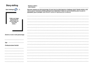 Story-telling                                       Donner un titre à
                                                      votre histoire:

 Quel challenge? 1
                    O       2   3                   Raconter l'histoire de votre personnage. En quoi est-ce qu'elle répond au challenge choisi? Quelle solution a été
                                                    mise en place? Comment a-t'il/elle participé à son élaboration? Quels en sont les bénéfices pour lui, pour la
                                                    population, pour la société? (style informel / écriture en majuscules pour la relecture)




         Coller une image
          représentant le
         personnage que
            vous avez
             choisi...




Donner un nom à votre personnage:




Age:

Profession/statut familial:




    Simulation Transfo Ile-de-France / 28 novembre 2011 / présentation
 
