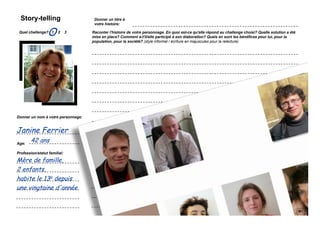 Story-telling                                       Donner un titre à
                                                      votre histoire:

 Quel challenge? 1
                    O       2   3                   Raconter l'histoire de votre personnage. En quoi est-ce qu'elle répond au challenge choisi? Quelle solution a été
                                                    mise en place? Comment a-t'il/elle participé à son élaboration? Quels en sont les bénéfices pour lui, pour la
                                                    population, pour la société? (style informel / écriture en majuscules pour la relecture)




         Coller une image
          représentant le
         personnage que
            vous avez
             choisi...




Donner un nom à votre personnage:


Janine Ferrier
Age:
        42 ans
Profession/statut familial:

Mère de famille,
2 enfants,
habite le 13e depuis
une vingtaine d'année

    Simulation Transfo Ile-de-France / 28 novembre 2011 / présentation
 