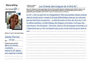 Story-telling
                                                                            Les Stands des Langues de la BULAC...
                                                      Donner un titre à
                                                      votre histoire:

 Quel challenge? 1
                    O       2   3                   Raconter l'histoire de votre personnage. En quoi est-ce qu'elle répond au challenge choisi? Quelle solution a été
                                                    mise en place? Comment a-t'il/elle participé à son élaboration? Quels en sont les bénéfices pour lui, pour la
                                                    population, pour la société? (style informel / écriture en majuscules pour la relecture)


                                                    Le 13e, c'est un quartier en changements. Plein de grandes choses connues
         Coller une image                           dans le monde entier comme la Grande Bibliothèque mais qui ne concerne
          représentant le
         personnage que                             pas les habitants du quartier... La BULAC juste en face de chez moi c'est
            vous avez
             choisi...                              le même problème: la bibliothèque des langues orientales c'est pour les
                                                    chercheurs, les étudiants... Pourtant, dans le 13e les langues orientales j'ai
                                                    l'impression que ça fait un moment que je les croise tous les jours dans la
                                                    rue.
Donner un nom à votre personnage:


Janine Ferrier
Age:
        42 ans
Profession/statut familial:

Mère de famille,
2 enfants,
habite le 13e depuis
une vingtaine d'année

    Simulation Transfo Ile-de-France / 28 novembre 2011 / présentation
 