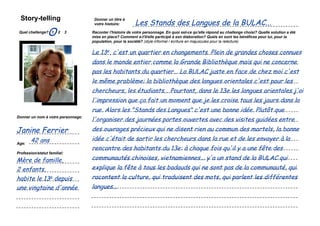 Story-telling
                                                                            Les Stands des Langues de la BULAC...
                                                      Donner un titre à
                                                      votre histoire:

 Quel challenge? 1
                    O       2   3                   Raconter l'histoire de votre personnage. En quoi est-ce qu'elle répond au challenge choisi? Quelle solution a été
                                                    mise en place? Comment a-t'il/elle participé à son élaboration? Quels en sont les bénéfices pour lui, pour la
                                                    population, pour la société? (style informel / écriture en majuscules pour la relecture)


                                                    Le 13e, c'est un quartier en changements. Plein de grandes choses connues
         Coller une image                           dans le monde entier comme la Grande Bibliothèque mais qui ne concerne
          représentant le
         personnage que                             pas les habitants du quartier... La BULAC juste en face de chez moi c'est
            vous avez
             choisi...                              le même problème: la bibliothèque des langues orientales c'est pour les
                                                    chercheurs, les étudiants... Pourtant, dans le 13e les langues orientales j'ai
                                                    l'impression que ça fait un moment que je les croise tous les jours dans la
                                                    rue. Alors les "Stands des Langues" c'est une bonne idée. Plutôt que
                                                    l'organiser des journées portes ouvertes avec des visites guidées entre
Donner un nom à votre personnage:


Janine Ferrier                                      des ouvrages précieux qui ne disent rien au commun des mortels, la bonne
        42 ans                                      idée c'était de sortir les chercheurs dans la rue et de les envoyer à la
Age:
                                                    rencontre des habitants du 13e: à chaque fois qu'il y a une fête des
Profession/statut familial:

Mère de famille,                                    communautés chinoises, vietnamiennes... y'a un stand de la BULAC qui
2 enfants,                                          explique la fête à tous les badauds qui ne sont pas de la communauté, qui
habite le 13e depuis                                racontent la culture, qui traduisent des mots, qui parlent les différentes
une vingtaine d'année                               langues...

    Simulation Transfo Ile-de-France / 28 novembre 2011 / présentation
 