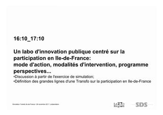 16:10_17:10

 Un labo d'innovation publique centré sur la
 participation en Ile-de-France:
 mode d'action, modalités d'intervention, programme
 perspectives...
 •Discussion à partir de l'exercice de simulation;
 •Définition des grandes lignes d'une Transfo sur la participation en Ile-de-France




Simulation Transfo Ile-de-France / 28 novembre 2011 / présentation
 