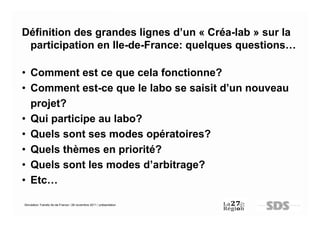 Définition des grandes lignes d’un « Créa-lab » sur la
 participation en Ile-de-France: quelques questions…

• Comment est ce que cela fonctionne?
• Comment est-ce que le labo se saisit d’un nouveau
  projet?
• Qui participe au labo?
• Quels sont ses modes opératoires?
• Quels thèmes en priorité?
• Quels sont les modes d’arbitrage?
• Etc…

Simulation Transfo Ile-de-France / 28 novembre 2011 / présentation
 