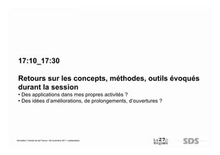 17:10_17:30

 Retours sur les concepts, méthodes, outils évoqués
 durant la session
 • Des applications dans mes propres activités ?
 • Des idées d’améliorations, de prolongements, d’ouvertures ?




Simulation Transfo Ile-de-France / 28 novembre 2011 / présentation
 