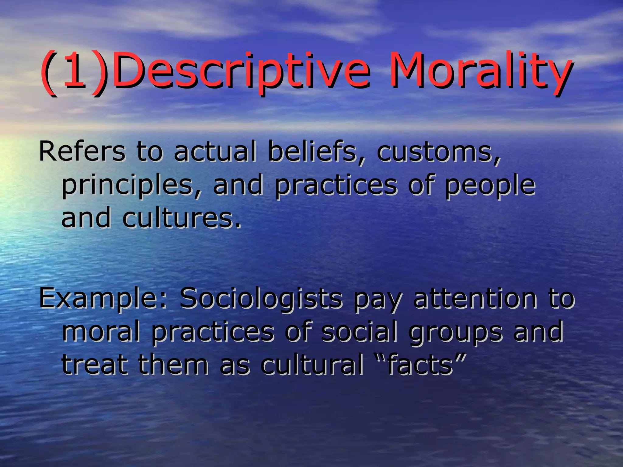 (1)Descriptive Morality Refers to actual beliefs, customs, principles, and practices of people and cultures. Example: Sociologists pay attention to moral practices of social groups and treat them as cultural “facts” 