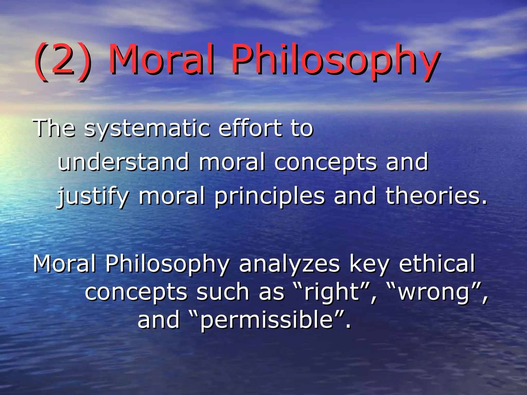 The systematic effort to understand moral concepts and justify moral principles and theories. Moral Philosophy analyzes key ethical  concepts such as “right”, “wrong”,  and “permissible”. (2) Moral Philosophy 