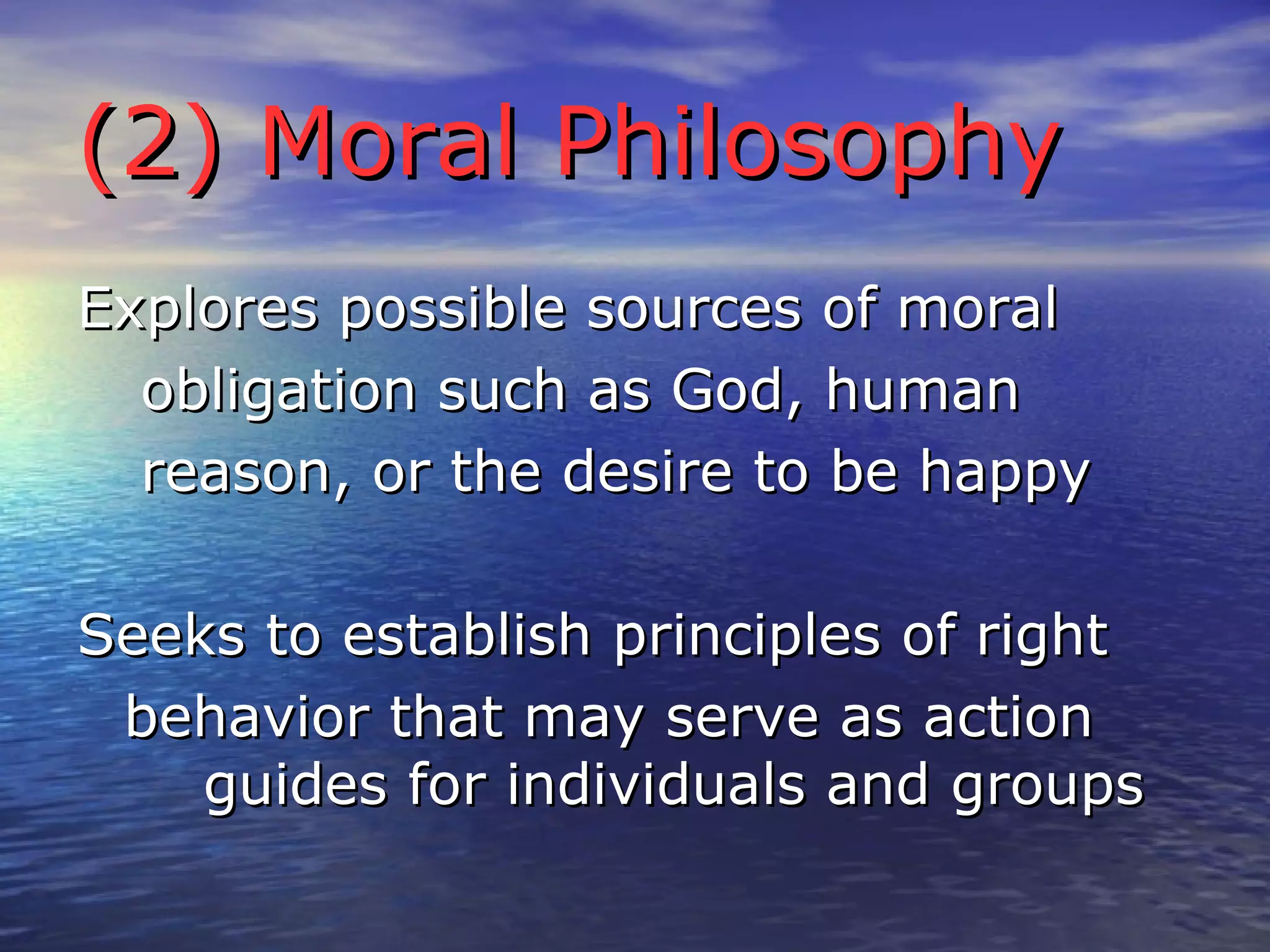 (2) Moral Philosophy Explores possible sources of moral obligation such as God, human reason, or the desire to be happy Seeks to establish principles of right behavior that may serve as action  guides for individuals and groups 