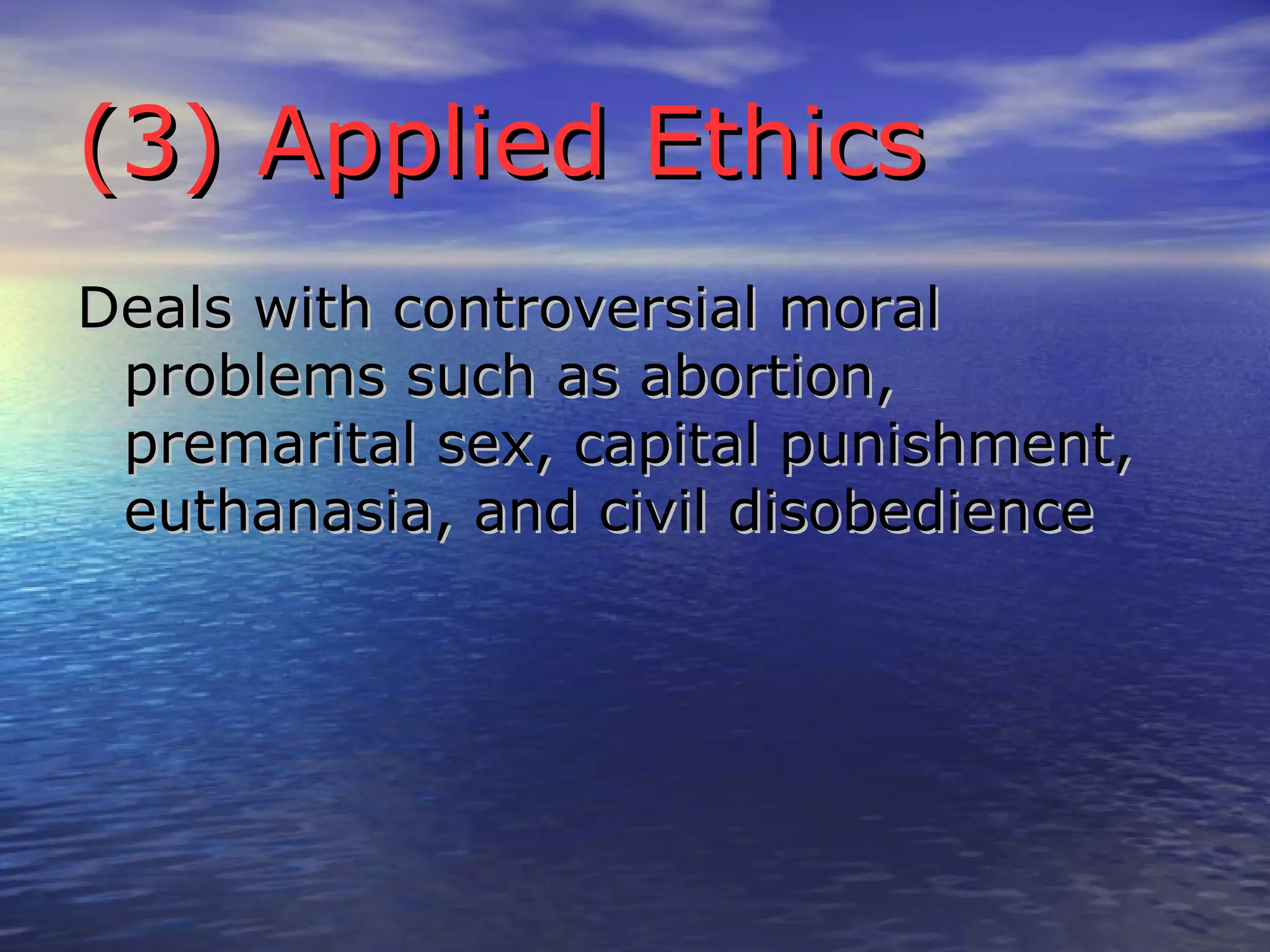(3) Applied Ethics Deals with controversial moral problems such as abortion, premarital sex, capital punishment, euthanasia, and civil disobedience 
